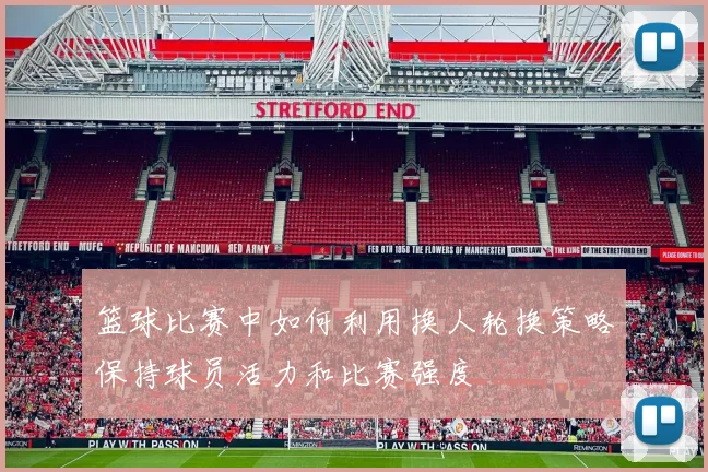 篮球比赛中如何利用换人轮换策略保持球员活力和比赛强度