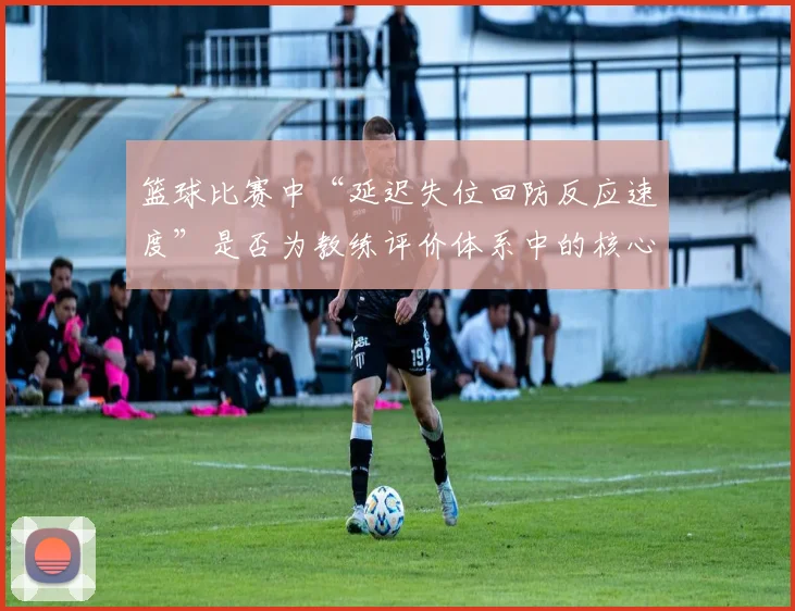 篮球比赛中“延迟失位回防反应速度”是否为教练评价体系中的核心维度
