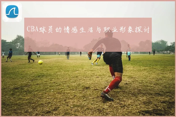 CBA球员的情感生活与职业形象探讨