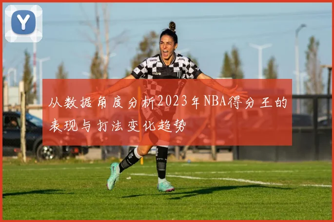 从数据角度分析2023年NBA得分王的表现与打法变化趋势