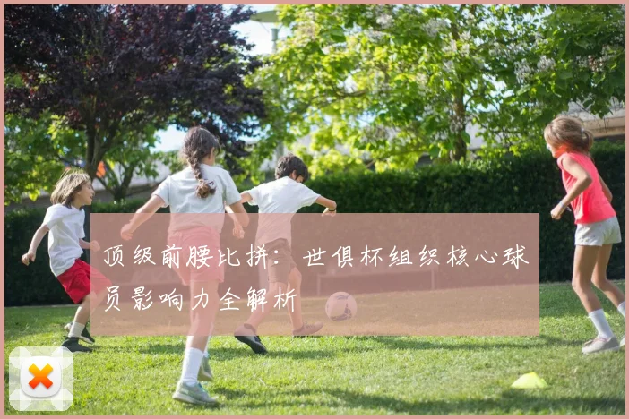 顶级前腰比拼：世俱杯组织核心球员影响力全解析