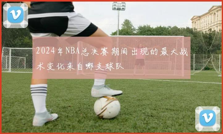 2024年NBA总决赛期间出现的最大战术变化来自哪支球队