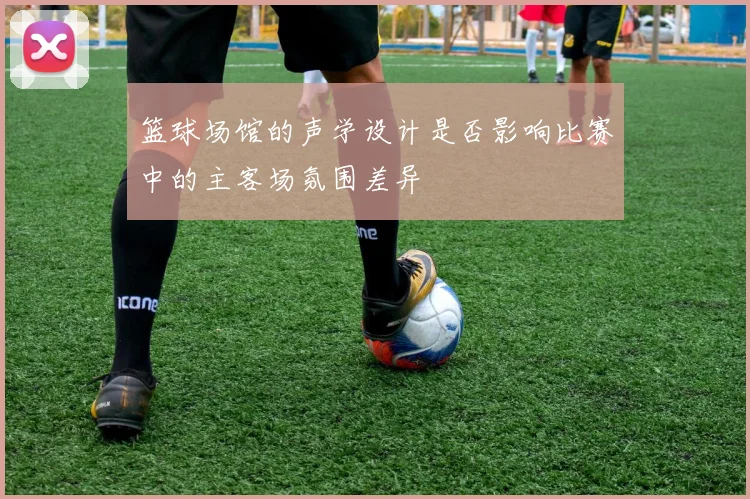 篮球场馆的声学设计是否影响比赛中的主客场氛围差异