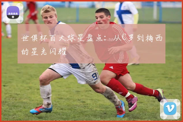 世俱杯百大球星盘点：从C罗到梅西的星光闪耀